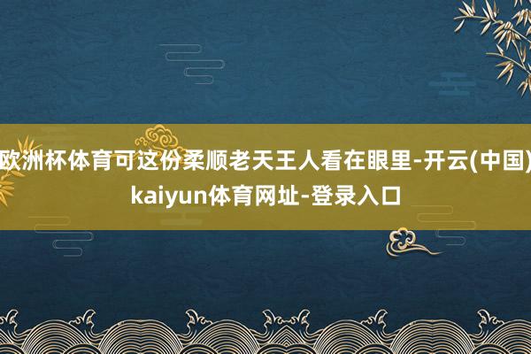 欧洲杯体育可这份柔顺老天王人看在眼里-开云(中国)kaiyun体育网址-登录入口