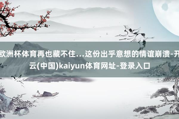 欧洲杯体育再也藏不住…这份出乎意想的情谊崩溃-开云(中国)kaiyun体育网址-登录入口