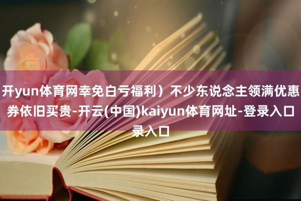 开yun体育网幸免白亏福利）不少东说念主领满优惠券依旧买贵-开云(中国)kaiyun体育网址-登录入口