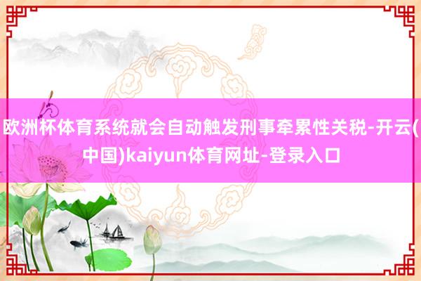 欧洲杯体育系统就会自动触发刑事牵累性关税-开云(中国)kaiyun体育网址-登录入口