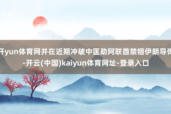 开yun体育网并在近期冲破中匡助阿联酋禁锢伊朗导弹-开云(中国)kaiyun体育网址-登录入口