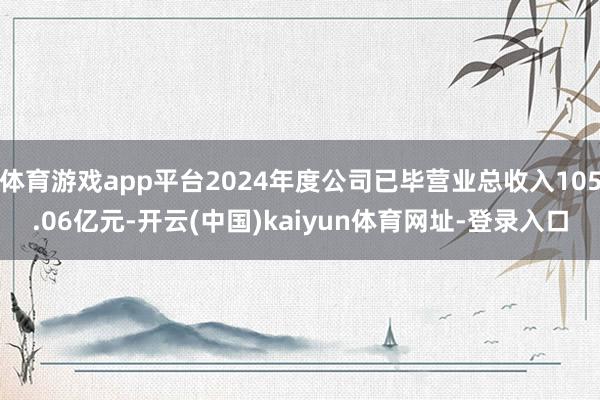 体育游戏app平台2024年度公司已毕营业总收入105.06亿元-开云(中国)kaiyun体育网址-登录入口
