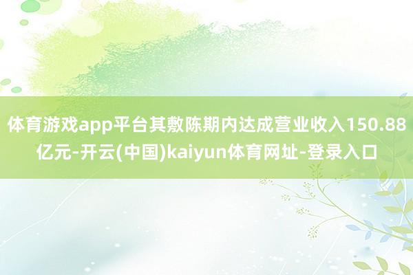 体育游戏app平台其敷陈期内达成营业收入150.88亿元-开云(中国)kaiyun体育网址-登录入口
