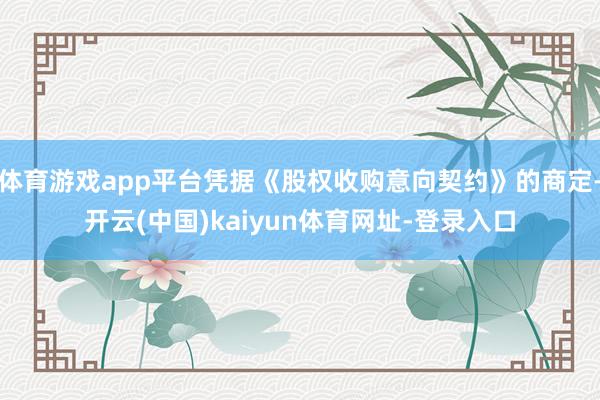 体育游戏app平台凭据《股权收购意向契约》的商定-开云(中国)kaiyun体育网址-登录入口