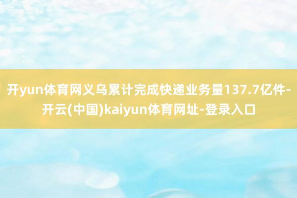 开yun体育网义乌累计完成快递业务量137.7亿件-开云(中国)kaiyun体育网址-登录入口