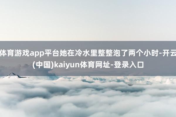 体育游戏app平台她在冷水里整整泡了两个小时-开云(中国)kaiyun体育网址-登录入口