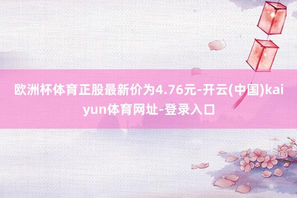 欧洲杯体育正股最新价为4.76元-开云(中国)kaiyun体育网址-登录入口