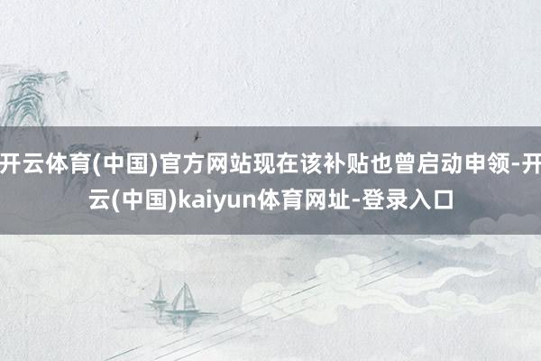 开云体育(中国)官方网站现在该补贴也曾启动申领-开云(中国)kaiyun体育网址-登录入口