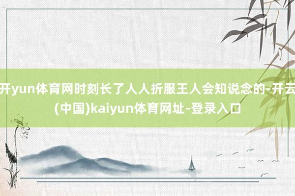 开yun体育网时刻长了人人折服王人会知说念的-开云(中国)kaiyun体育网址-登录入口