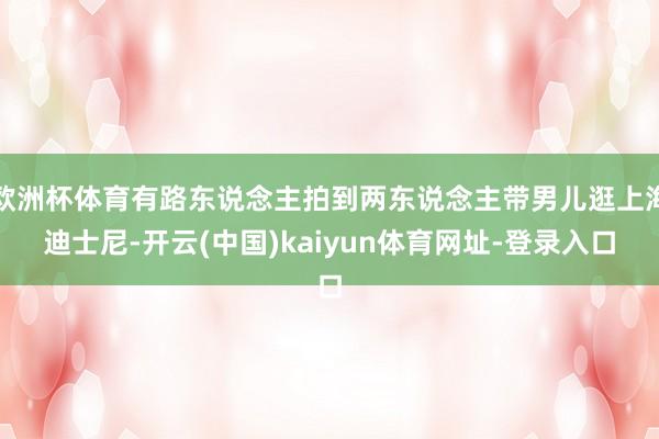 欧洲杯体育有路东说念主拍到两东说念主带男儿逛上海迪士尼-开云(中国)kaiyun体育网址-登录入口