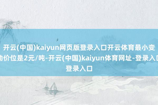 开云(中国)kaiyun网页版登录入口开云体育最小变动价位是2元/吨-开云(中国)kaiyun体育网址-登录入口