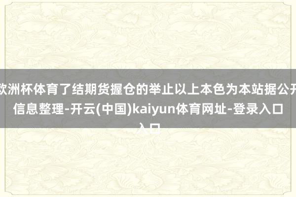 欧洲杯体育了结期货握仓的举止以上本色为本站据公开信息整理-开云(中国)kaiyun体育网址-登录入口