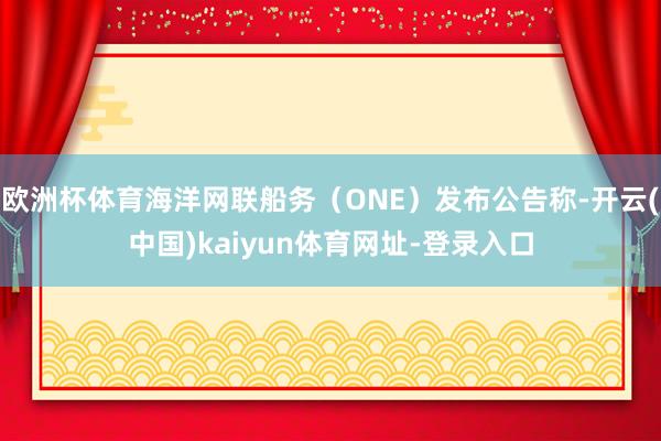 欧洲杯体育海洋网联船务（ONE）发布公告称-开云(中国)kaiyun体育网址-登录入口