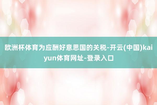 欧洲杯体育为应酬好意思国的关税-开云(中国)kaiyun体育网址-登录入口