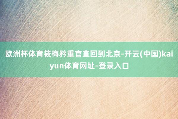 欧洲杯体育筱梅矜重官宣回到北京-开云(中国)kaiyun体育网址-登录入口