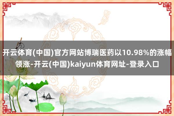 开云体育(中国)官方网站博瑞医药以10.98%的涨幅领涨-开云(中国)kaiyun体育网址-登录入口