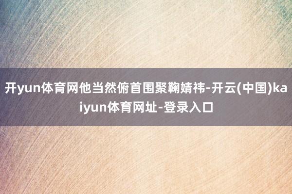 开yun体育网他当然俯首围聚鞠婧祎-开云(中国)kaiyun体育网址-登录入口