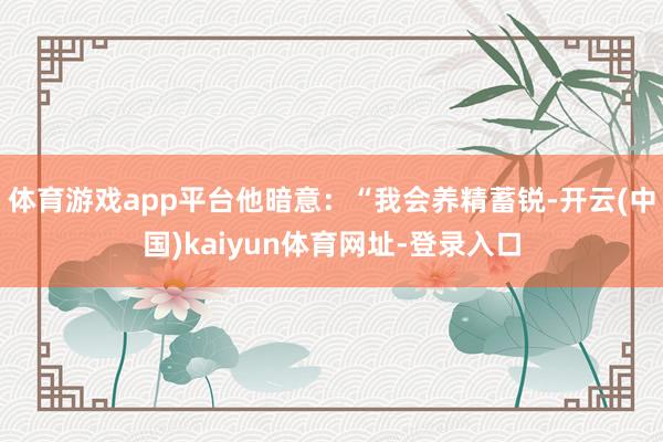 体育游戏app平台他暗意：“我会养精蓄锐-开云(中国)kaiyun体育网址-登录入口