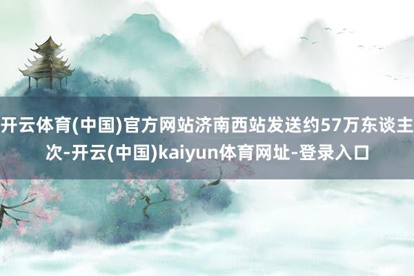 开云体育(中国)官方网站济南西站发送约57万东谈主次-开云(中国)kaiyun体育网址-登录入口