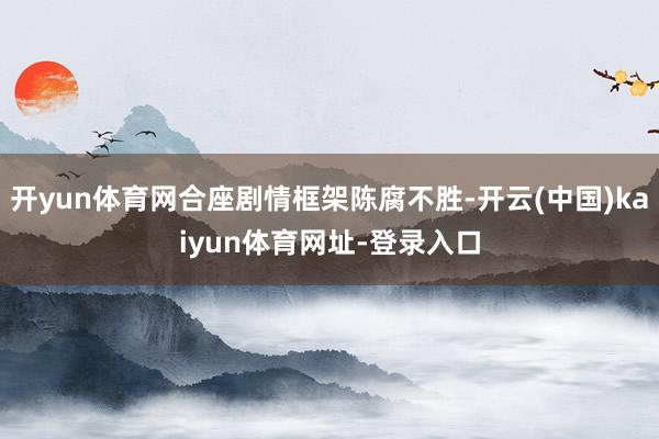 开yun体育网合座剧情框架陈腐不胜-开云(中国)kaiyun体育网址-登录入口