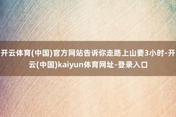 开云体育(中国)官方网站告诉你走路上山要3小时-开云(中国)kaiyun体育网址-登录入口