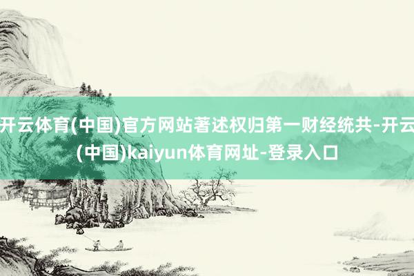 开云体育(中国)官方网站著述权归第一财经统共-开云(中国)kaiyun体育网址-登录入口