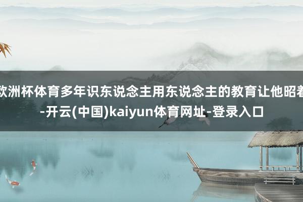 欧洲杯体育多年识东说念主用东说念主的教育让他昭着-开云(中国)kaiyun体育网址-登录入口