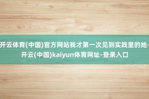 开云体育(中国)官方网站我才第一次见到实践里的她-开云(中国)kaiyun体育网址-登录入口