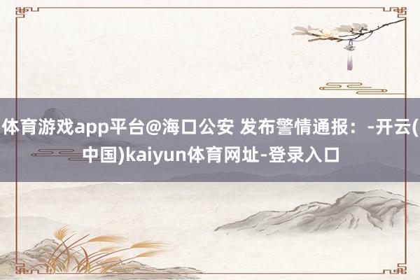 体育游戏app平台@海口公安 发布警情通报：-开云(中国)kaiyun体育网址-登录入口