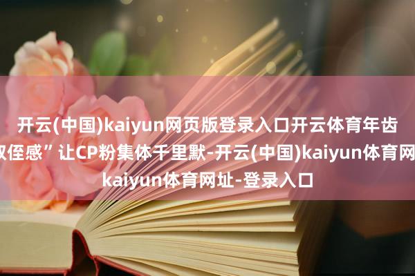 开云(中国)kaiyun网页版登录入口开云体育年齿差带来的“叔侄感”让CP粉集体千里默-开云(中国)kaiyun体育网址-登录入口