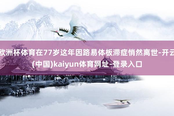 欧洲杯体育在77岁这年因路易体板滞症悄然离世-开云(中国)kaiyun体育网址-登录入口