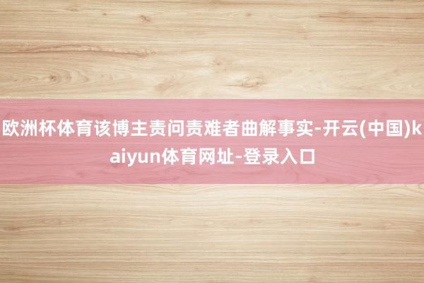 欧洲杯体育该博主责问责难者曲解事实-开云(中国)kaiyun体育网址-登录入口