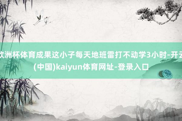 欧洲杯体育成果这小子每天地班雷打不动学3小时-开云(中国)kaiyun体育网址-登录入口