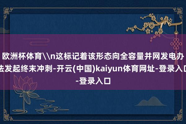 欧洲杯体育\n这标记着该形态向全容量并网发电办法发起终末冲刺-开云(中国)kaiyun体育网址-登录入口