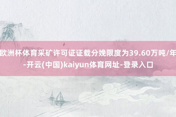 欧洲杯体育采矿许可证证载分娩限度为39.60万吨/年-开云(中国)kaiyun体育网址-登录入口