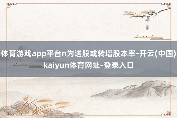 体育游戏app平台n为送股或转增股本率-开云(中国)kaiyun体育网址-登录入口