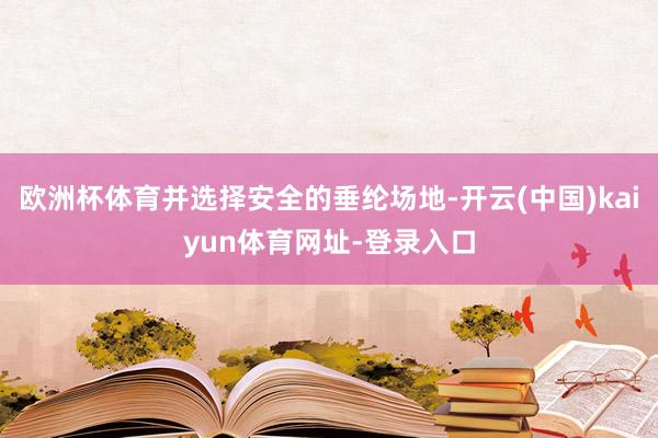 欧洲杯体育并选择安全的垂纶场地-开云(中国)kaiyun体育网址-登录入口