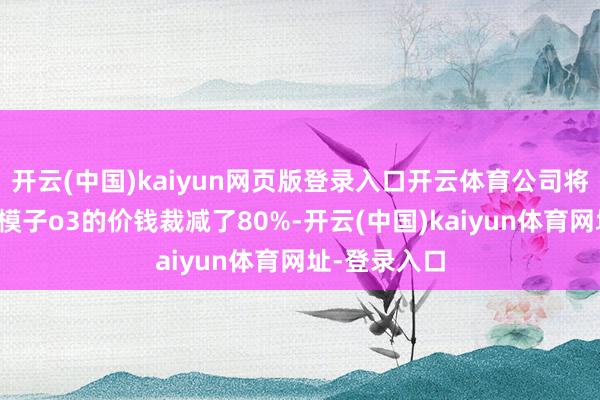 开云(中国)kaiyun网页版登录入口开云体育公司将上一代推理模子o3的价钱裁减了80%-开云(中国)kaiyun体育网址-登录入口