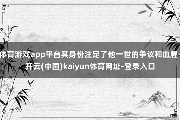 体育游戏app平台其身份注定了他一世的争议和血腥-开云(中国)kaiyun体育网址-登录入口