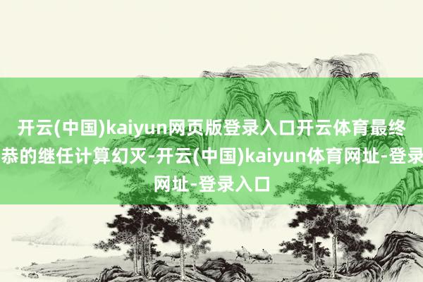 开云(中国)kaiyun网页版登录入口开云体育最终让王恭的继任计算幻灭-开云(中国)kaiyun体育网址-登录入口
