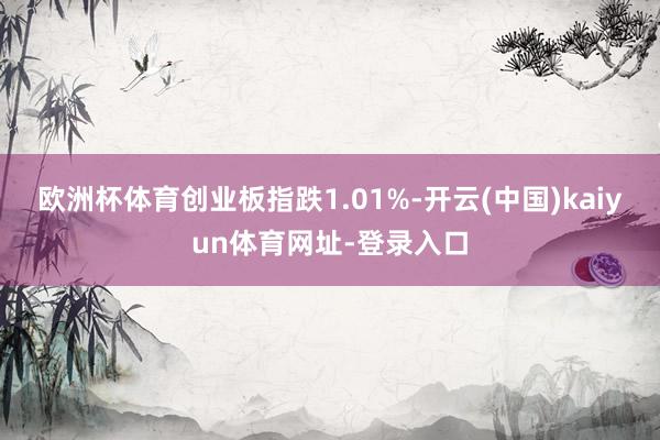 欧洲杯体育创业板指跌1.01%-开云(中国)kaiyun体育网址-登录入口