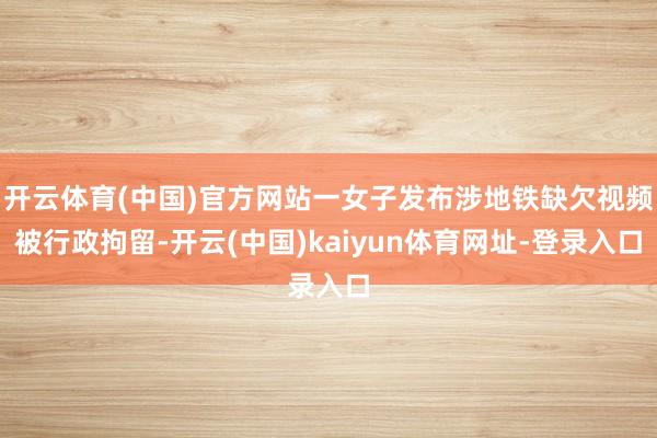 开云体育(中国)官方网站一女子发布涉地铁缺欠视频被行政拘留-开云(中国)kaiyun体育网址-登录入口