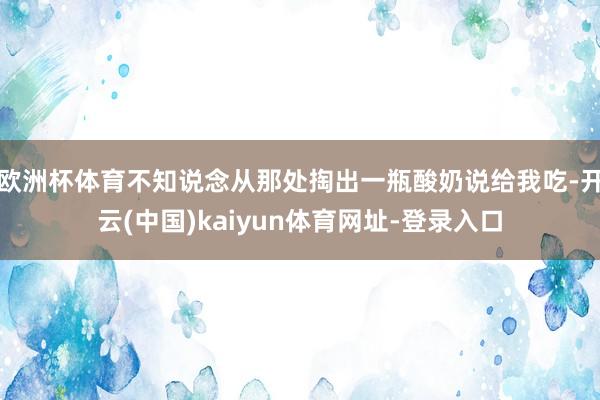 欧洲杯体育不知说念从那处掏出一瓶酸奶说给我吃-开云(中国)kaiyun体育网址-登录入口