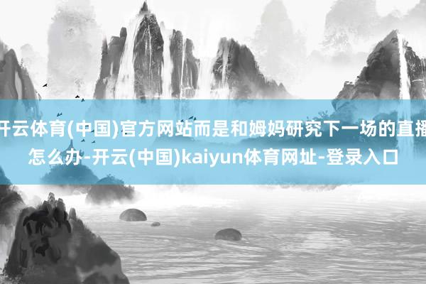 开云体育(中国)官方网站而是和姆妈研究下一场的直播怎么办-开云(中国)kaiyun体育网址-登录入口