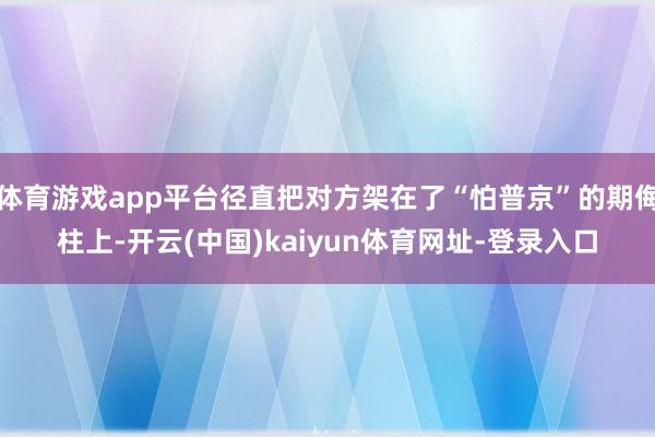 体育游戏app平台径直把对方架在了“怕普京”的期侮柱上-开云(中国)kaiyun体育网址-登录入口