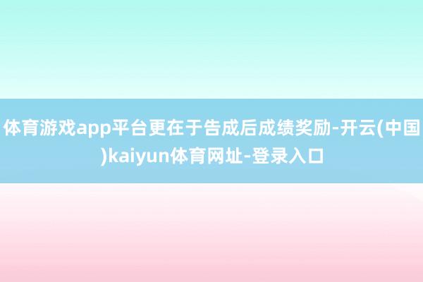 体育游戏app平台更在于告成后成绩奖励-开云(中国)kaiyun体育网址-登录入口