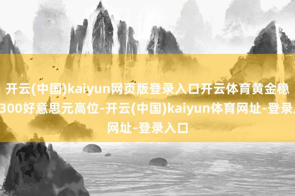 开云(中国)kaiyun网页版登录入口开云体育黄金稳居3300好意思元高位-开云(中国)kaiyun体育网址-登录入口