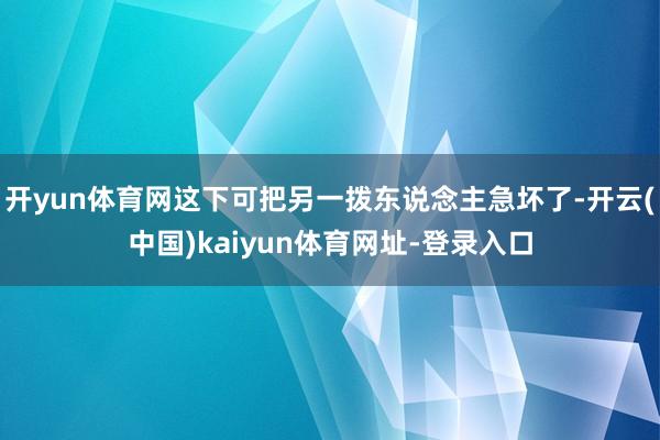 开yun体育网这下可把另一拨东说念主急坏了-开云(中国)kaiyun体育网址-登录入口