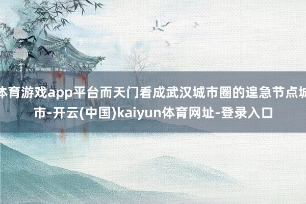 体育游戏app平台而天门看成武汉城市圈的遑急节点城市-开云(中国)kaiyun体育网址-登录入口