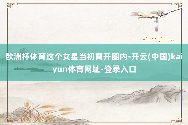 欧洲杯体育这个女星当初离开圈内-开云(中国)kaiyun体育网址-登录入口